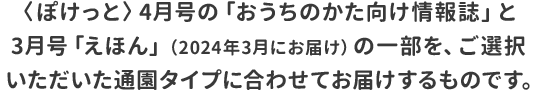 〈ぽけっと〉4月号の「おうちのかた向け情報誌」と3月号「えほん」の一部を、ご選択いただいた通園タイプに合わせてお届けするものです。