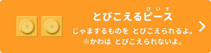 とびこえるピース じゃまするものをとびこえられるよ。※かわはとびこえられないよ。