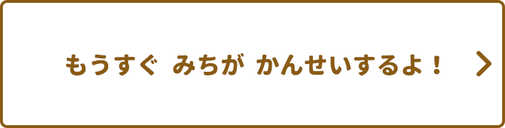 もうすぐ みちが かんせいするよ！
