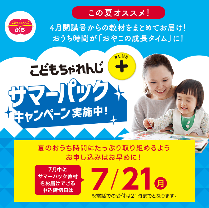 こどもちゃれんじプラス サマーパックキャンペーン実施中！ 夏のおうち時間にたっぷり取り組めるようお申し込みはお早めに！7月中にサマーパック教材をお届けできる申込締切日は7/21(月) ※電話での受付は21時までとなります。