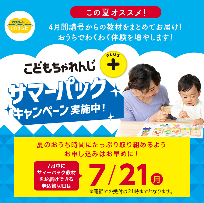 こどもちゃれんじプラス サマーパックキャンペーン実施中！ 夏のおうち時間にたっぷり取り組めるようお申し込みはお早めに！7月中にサマーパック教材をお届けできる申込締切日は7/21(月) ※電話での受付は21時までとなります。