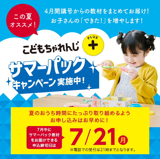 こどもちゃれんじプラス サマーパックキャンペーン実施中！ 夏のおうち時間にたっぷり取り組めるようお申し込みはお早めに！7月中にサマーパック教材をお届けできる申込締切日は7/21(月) ※電話での受付は21時までとなります。