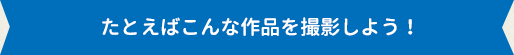 たとえばこんな作品を撮影しよう！