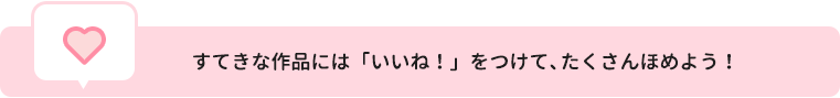 すてきな作品には「いいね！」をつけて、たくさんほめよう！