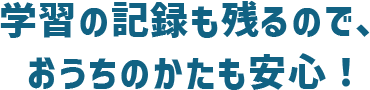 学習の記録も残るので、おうちのかたも安心！