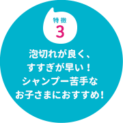 特徴３　泡切れが良く、すすぎが早い！シャンプー苦手なお子さまにおすすめ！