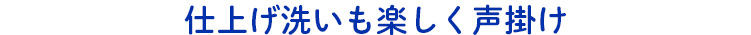 仕上げ洗いも楽しく声掛け