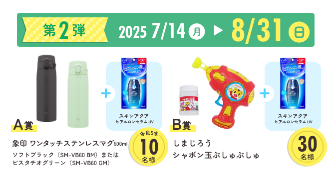 第2弾　2025年7月14日月曜日〜8月31日日曜日　A賞　象印　ワンタッチステンレスマグ600ml
ソフトブラック（SM-VB60 BM）またはピスタチオグリーン（SM-VB60 GM）
　B賞　しまじろうシャボン玉ぷしゅぷしゅ