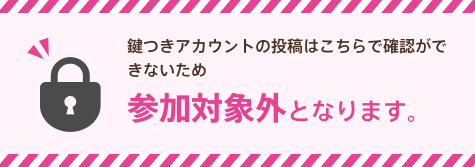 鍵つきアカウントの投稿はこちらで確認ができないため参加対象外となります。