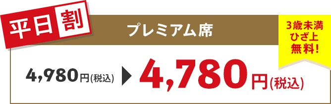 【平日割】プレミアム席 4,780円（税込）3歳未満ひざ上無料！