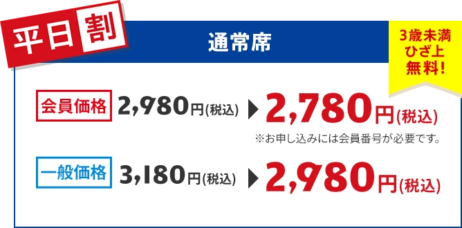 【平日割】通常席 会員価格：2,780円（税込）※お申し込みには会員番号が必要です。 一般価格：2,980円（税込） 3歳未満ひざ上無料！