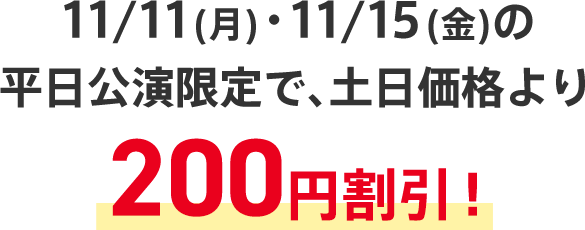 11/11(月)・11/15(金)の平日公演限定で、土日価格より200円割引！