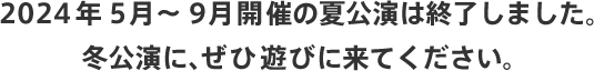 2024年5月～9月開催の夏公演は終了しました。 冬公演に、ぜひ遊びに来てください。