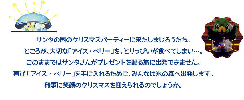 サンタの国のクリスマスパーティーに来たしまじろうたち。ところが、大切な「アイス・ベリー」を、とりっぴいが食べてしまい…。このままではサンタさんがプレゼントを配る旅に出発できません。再び「アイス・ベリー」を手に入れるために、みんなは氷の森へ出発します。無事に笑顔のクリスマスを迎えられるのでしょうか。