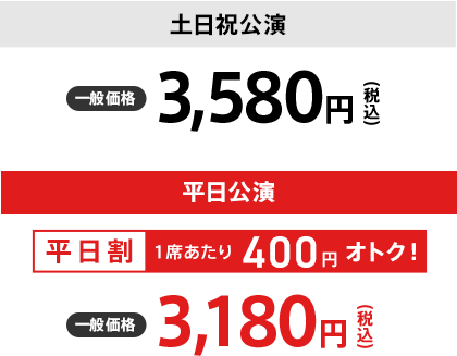 【土日祝公演　一般価格：3,580円】【平日公演〈平日割 1席あたり400円オトク！〉一般価格：3,180円】