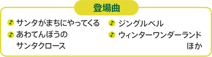 登場曲　サンタがまちにやってくる あわてんぼうのサンタクロース あわてんぼうのサンタクロース ジングルベル ウィンターワンダーランド　ほか