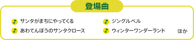 登場曲　サンタがまちにやってくる あわてんぼうのサンタクロース あわてんぼうのサンタクロース ジングルベル ウィンターワンダーランド　ほか