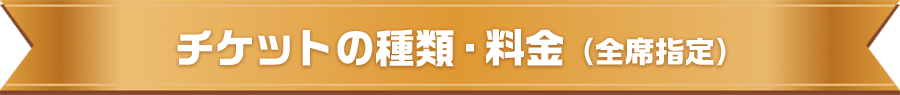 チケットの種類・料金（全席指定）