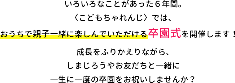 いろいろなことがあった６年間。〈こどもちゃれんじ〉ではおうちで親子一緒に楽しんでいただける卒園式を開催します！成長を振り返りながら、しまじろうやお友だちと一緒に一生に一度の卒園式をお祝いしませんか？