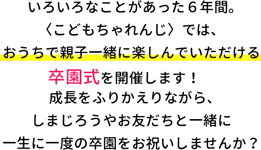 いろいろなことがあった６年間。〈こどもちゃれんじ〉ではおうちで親子一緒に楽しんでいただける卒園式を開催します！成長を振り返りながら、しまじろうやお友だちと一緒に一生に一度の卒園式をお祝いしませんか？