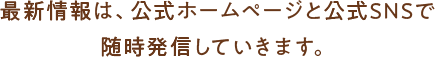 最新情報は、公式ホームページと公式SNSで 随時発信していきます。