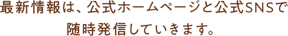 最新情報は、公式ホームページと公式SNSで 随時発信していきます。