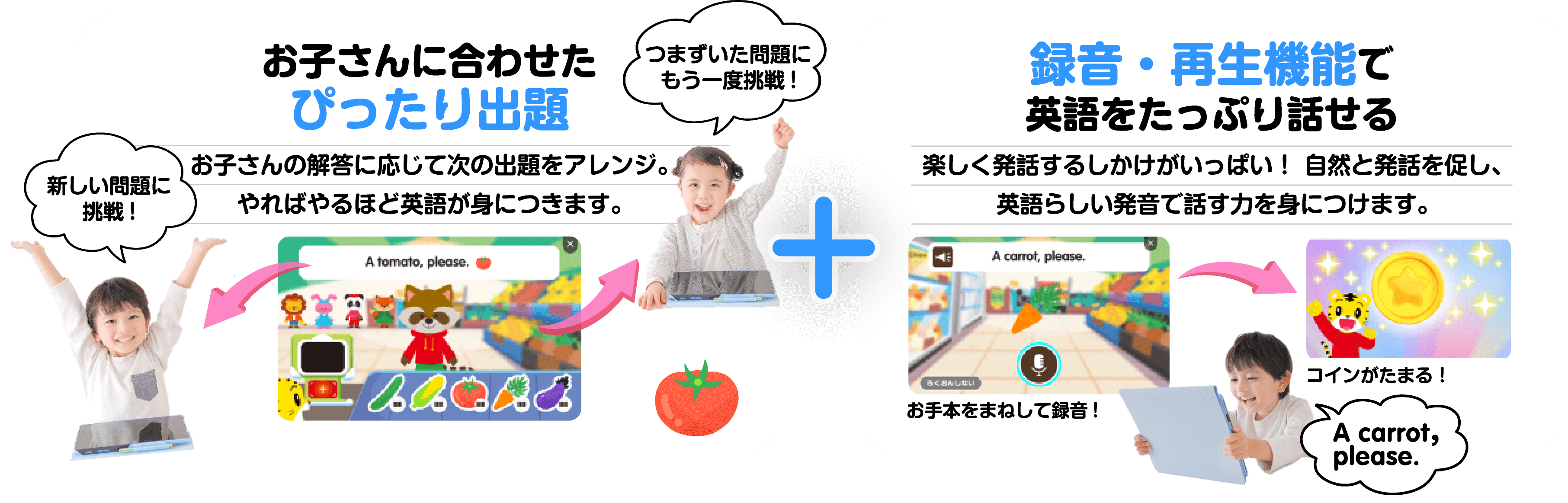 ぴったり合わせた出題 お子さんの回答に応じて次の出題をアレンジ。やればやるほど英語が身につきます。 録音・再生機能で英語をたっぷり話せる 楽しく発話する仕掛けがいっぱい！自然と発話を促し、英語らしい発音で話す力を身につけます。